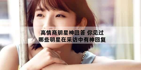 高情商明星神回答 你见过哪些明星在采访中有神回复